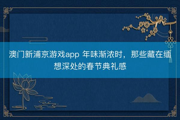 澳门新浦京游戏app 年味渐浓时，那些藏在缅想深处的春节典礼感