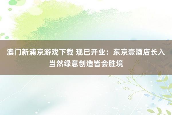 澳门新浦京游戏下载 现已开业：东京壹酒店长入当然绿意创造皆会胜境