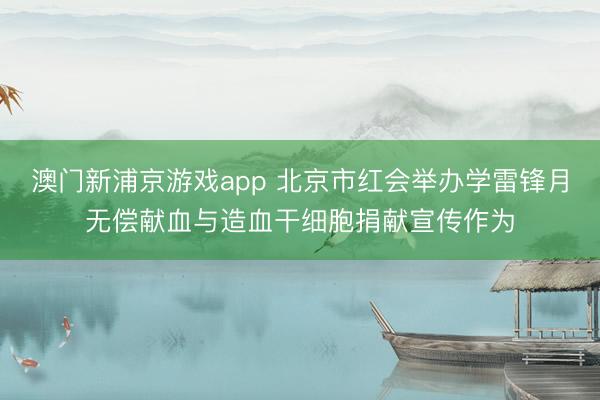 澳门新浦京游戏app 北京市红会举办学雷锋月无偿献血与造血干细胞捐献宣传作为