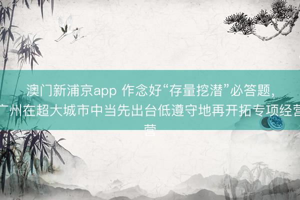 澳门新浦京app 作念好“存量挖潜”必答题，广州在超大城市中当先出台低遵守地再开拓专项经营