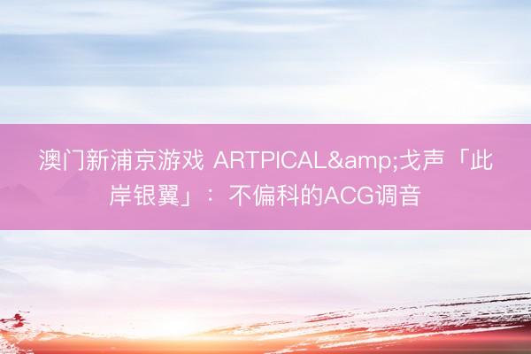 澳门新浦京游戏 ARTPICAL&戈声「此岸银翼」：不偏科的ACG调音
