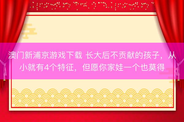 澳门新浦京游戏下载 长大后不贡献的孩子，从小就有4个特征，但愿你家娃一个也莫得