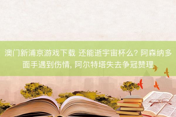 澳门新浦京游戏下载 还能逝宇宙杯么? 阿森纳多面手遇到伤情, 阿尔特塔失去争冠赞理