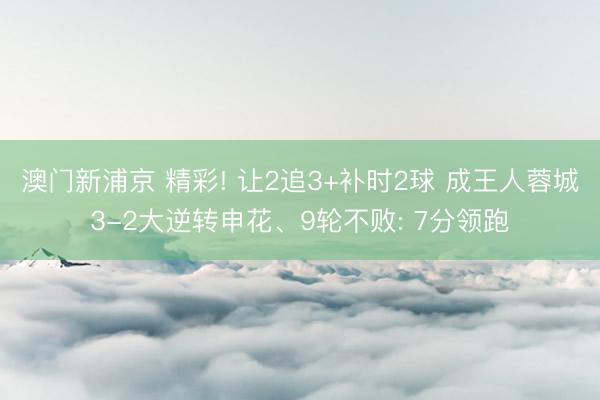澳门新浦京 精彩! 让2追3+补时2球 成王人蓉城3-2大逆转申花、9轮不败: 7分领跑