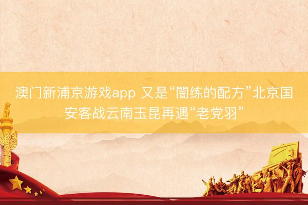 澳门新浦京游戏app 又是“闇练的配方”北京国安客战云南玉昆再遇“老党羽”