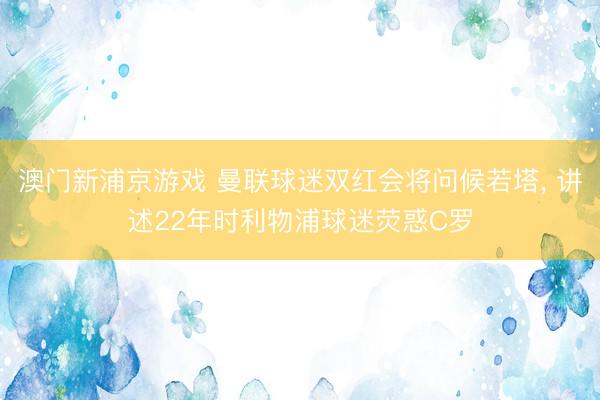 澳门新浦京游戏 曼联球迷双红会将问候若塔, 讲述22年时利物浦球迷荧惑C罗