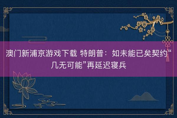 澳门新浦京游戏下载 特朗普：如未能已矣契约“几无可能”再延迟寝兵